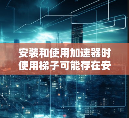 安装和使用加速器时使用梯子可能存在安全隐患，以下是一些关键点