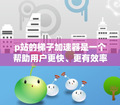 p站的梯子加速器是一个帮助用户更快、更有效率地进行搜索或检索的工具。它通过将问题分解成更小的子问题，并逐步解决，从而提高搜索效率。以下是关于p站梯子加速器的详细总结