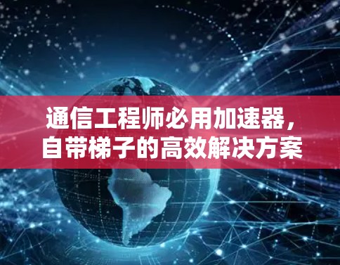 通信工程师必用加速器，自带梯子的高效解决方案
