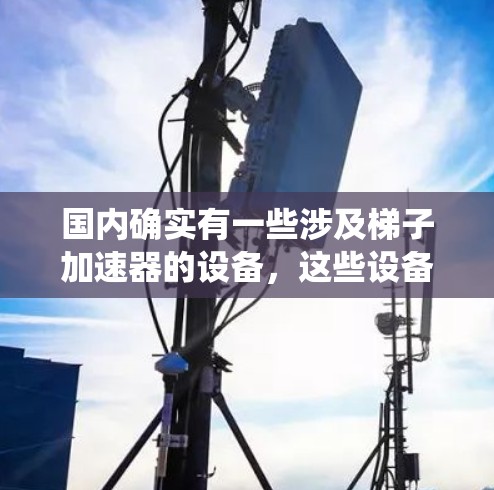 国内确实有一些涉及梯子加速器的设备，这些设备通常通过利用梯子原理（即基于梯子结构的机械系统）设计，以实现特定的功能或加速效果。以下是一些可能涉及梯子加速器的国内设备及其用途