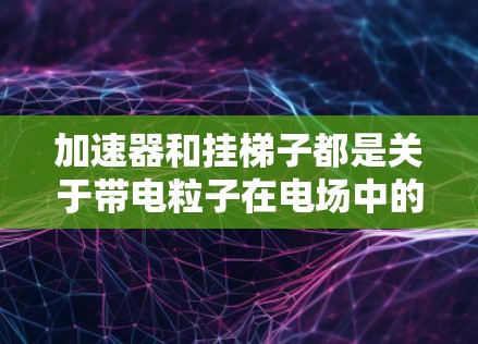 加速器和挂梯子都是关于带电粒子在电场中的运动模型，但各自有不同的侧重点和应用场景。以下是它们的详细比较和解释