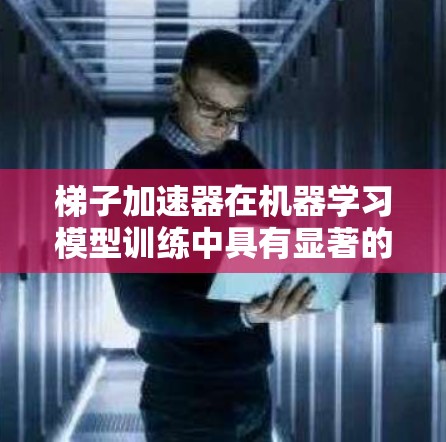 梯子加速器在机器学习模型训练中具有显著的优势，主要体现在以下几个方面