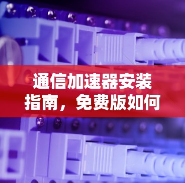 通信加速器安装指南，免费版如何帮助你轻松连接设备