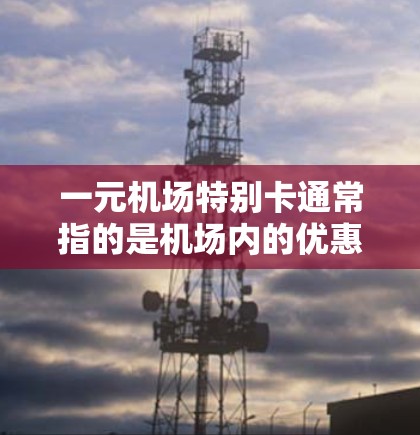 一元机场特别卡通常指的是机场内的优惠卡，通常用于支付费用、携带物品或享受其他免费服务。以下是一元机场特别卡的一些常见功能和使用方法