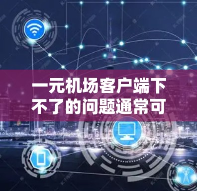 一元机场客户端下不了的问题通常可以通过以下步骤排查和解决