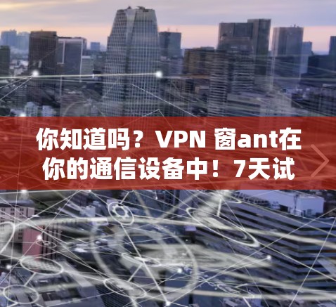你知道吗？VPN 窗ant在你的通信设备中！7天试用，让你的网络更安全更稳定