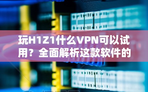 玩H1Z1什么VPN可以试用？全面解析这款软件的全貌与安全防护