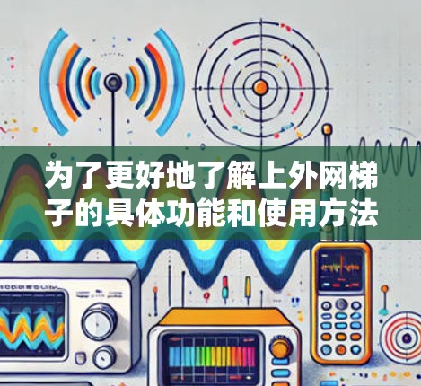为了更好地了解上外网梯子的具体功能和使用方法，以下是一些关键点的总结