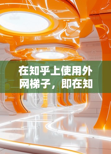 在知乎上使用外网梯子，即在知乎上使用其他网站获取信息并发布内容，可以有效避免版权问题并扩大内容传播范围。以下是一些步骤性的建议