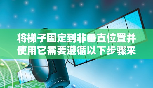 将梯子固定到非垂直位置并使用它需要遵循以下步骤来确保稳定性和灵活性