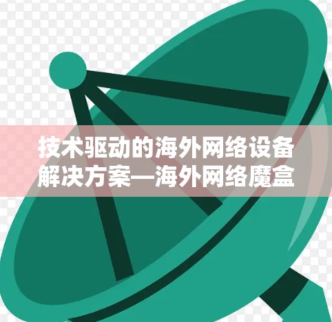 技术驱动的海外网络设备解决方案—海外网络魔盒梯子