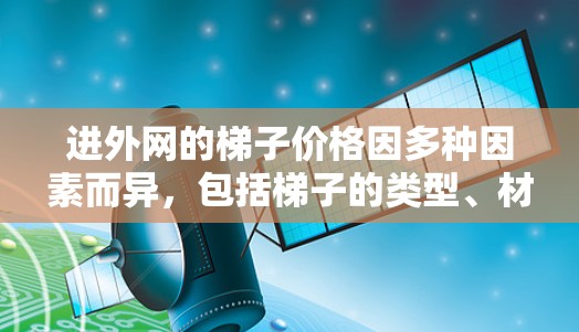 进外网的梯子价格因多种因素而异，包括梯子的类型、材质、长度、安装需求、区域的地理位置、设备数量以及售后服务等。以下是一些关键点，帮助你估算梯子的价格