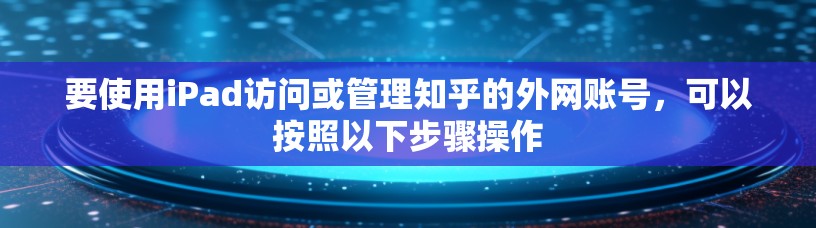 要使用iPad访问或管理知乎的外网账号，可以按照以下步骤操作