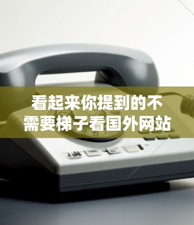 看起来你提到的不需要梯子看国外网站可能是指在没有梯子的情况下访问国外网站的问题。如果你需要使用移动设备或卫星图像来绕过障碍物或进入某个网站，那么以下是一些通用的方法
