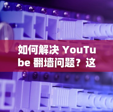 如何解决 YouTube 翻墙问题？这些软件你必须知道！