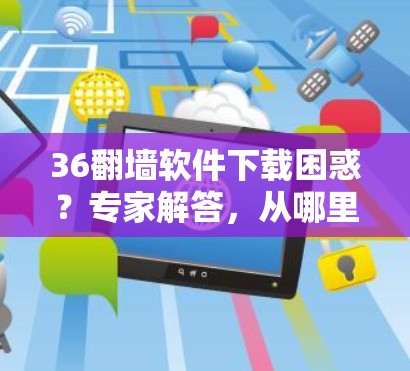 36翻墙软件下载困惑？专家解答，从哪里下载？下载后如何安全处理？